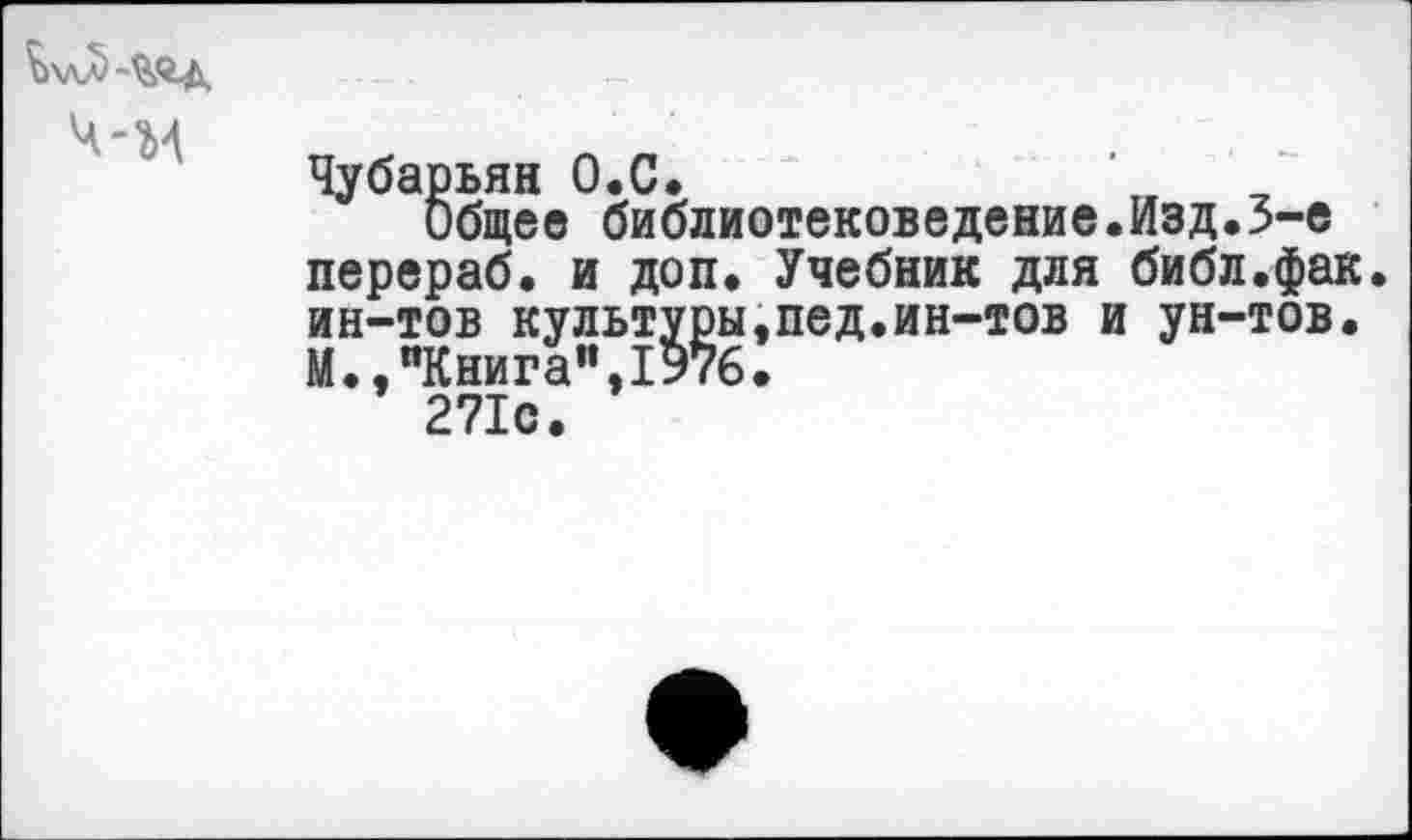 ﻿ч-м
Чубарьян О.С.	’
Общее библиотековедение.Изд.3-е перераб. и доп. Учебник для библ.фак. ин-тов культуры,пед.ин-тов и ун-тов. М.,"Книга”,1976.
271с.